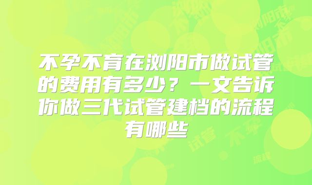 不孕不育在浏阳市做试管的费用有多少?一文告诉你做三代试管建档的流程有哪些