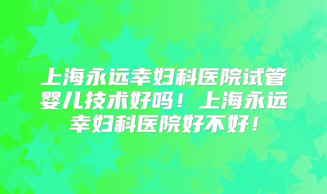 上海永远幸妇科医院试管婴儿技术好吗!上海永远幸妇科医院好不好!