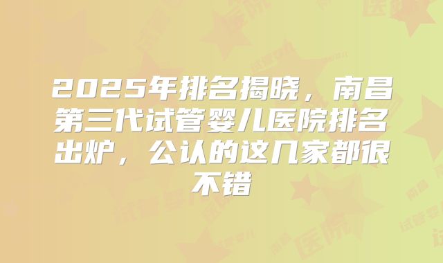 2025年排名揭晓,南昌第三代试管婴儿医院排名出炉,公认的这几家都很不错