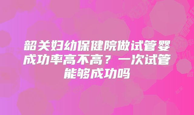 韶关妇幼保健院做试管婴成功率高不高?一次试管能够成功吗