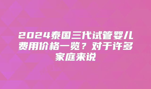 2024泰国三代试管婴儿费用价格一览？对于许多家庭来说