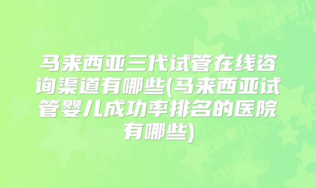 马来西亚三代试管在线咨询渠道有哪些(马来西亚试管婴儿成功率排名的医院有哪些)