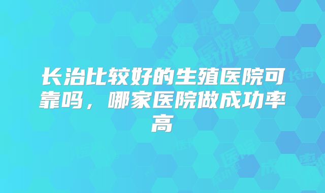 长治比较好的生殖医院可靠吗,哪家医院做成功率高