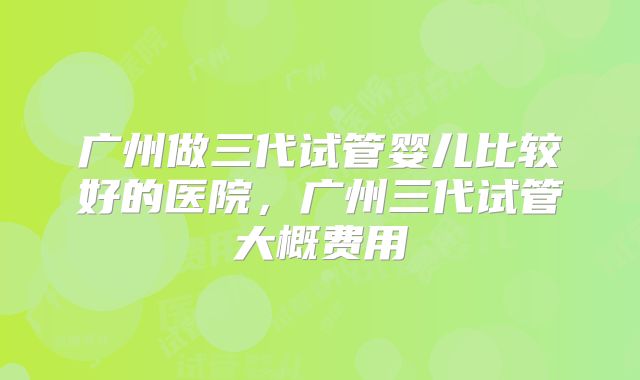 广州做三代试管婴儿比较好的医院，广州三代试管大概费用