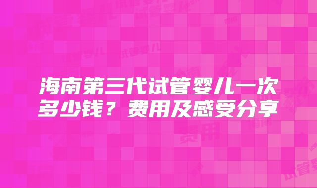 海南第三代试管婴儿一次多少钱?费用及感受分享