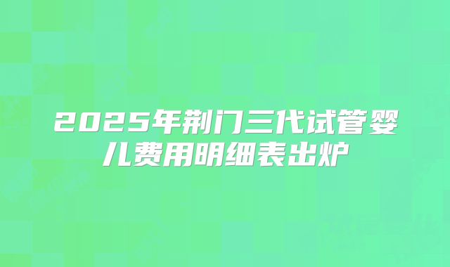2025年荆门三代试管婴儿费用明细表出炉