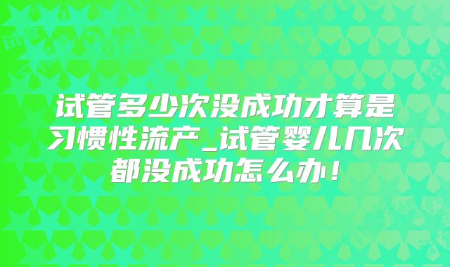 试管多少次没成功才算是习惯性流产_试管婴儿几次都没成功怎么办!