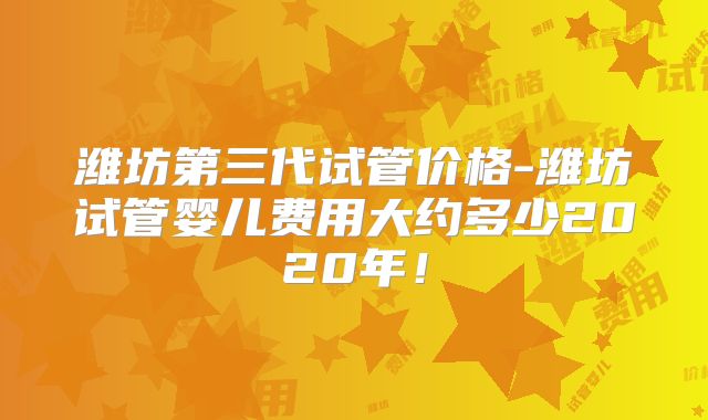 潍坊第三代试管价格-潍坊试管婴儿费用大约多少2020年！