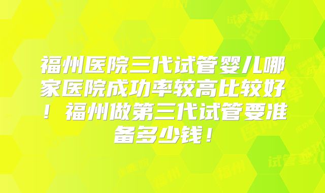 福州医院三代试管婴儿哪家医院成功率较高比较好!福州做第三代试管要准备多少钱!