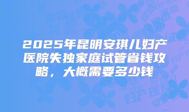 2025年昆明安琪儿妇产医院失独家庭试管省钱攻略，大概需要多少钱