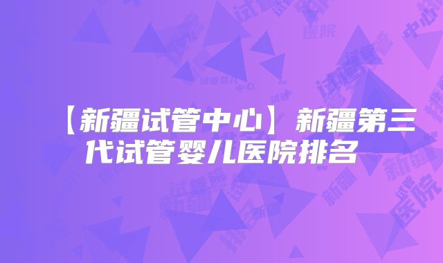 【新疆试管中心】新疆第三代试管婴儿医院排名