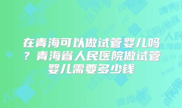 在青海可以做试管婴儿吗?青海省人民医院做试管婴儿需要多少钱