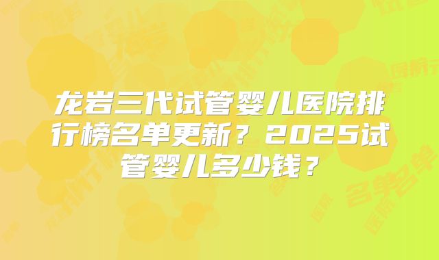 龙岩三代试管婴儿医院排行榜名单更新?2025试管婴儿多少钱?