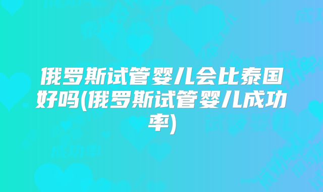 俄罗斯试管婴儿会比泰国好吗(俄罗斯试管婴儿成功率)
