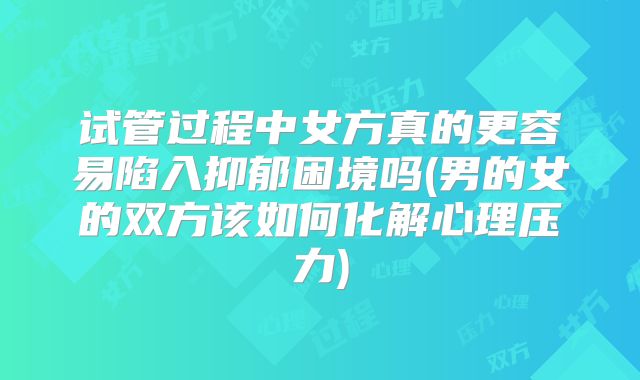 试管过程中女方真的更容易陷入抑郁困境吗(男的女的双方该如何化解心理压力)