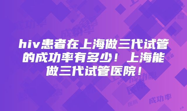 hiv患者在上海做三代试管的成功率有多少！上海能做三代试管医院！