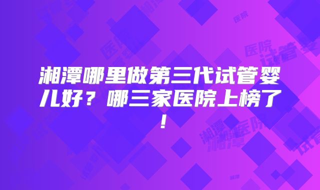 湘潭哪里做第三代试管婴儿好？哪三家医院上榜了！