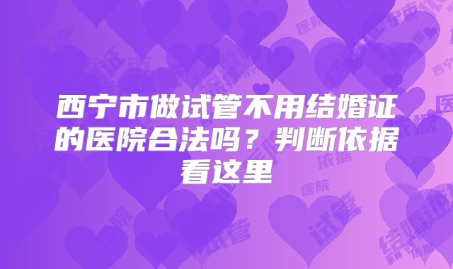 西宁市做试管不用结婚证的医院合法吗？判断依据看这里