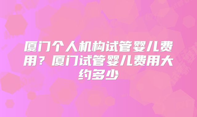 厦门个人机构试管婴儿费用?厦门试管婴儿费用大约多少