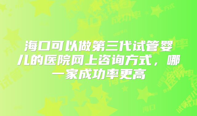 海口可以做第三代试管婴儿的医院网上咨询方式,哪一家成功率更高