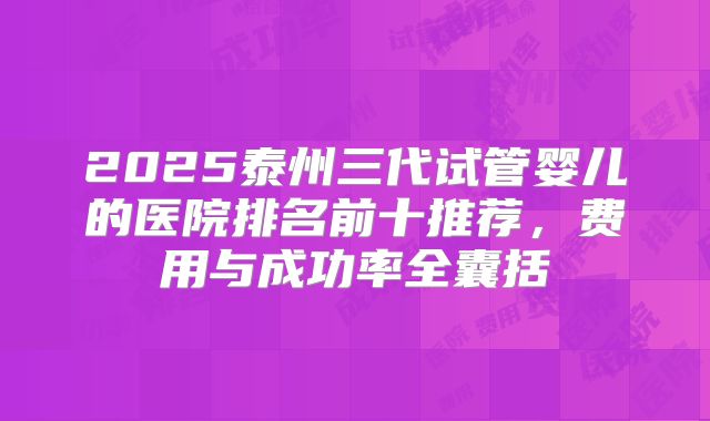 2025泰州三代试管婴儿的医院排名前十推荐,费用与成功率全囊括