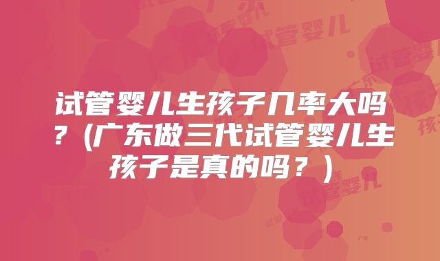 试管婴儿生孩子几率大吗?(广东做三代试管婴儿生孩子是真的吗?)