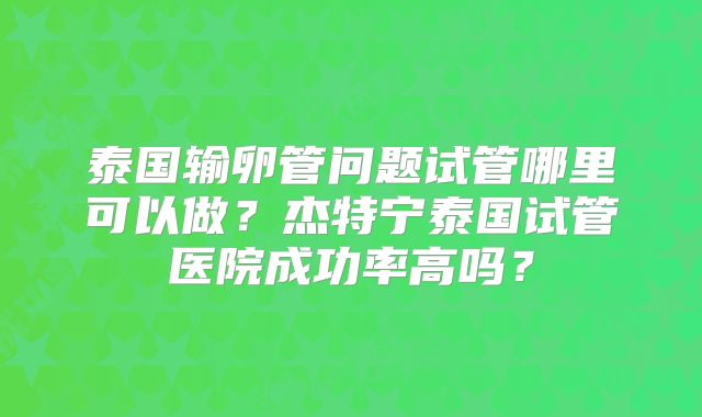 泰国输卵管问题试管哪里可以做？杰特宁泰国试管医院成功率高吗？