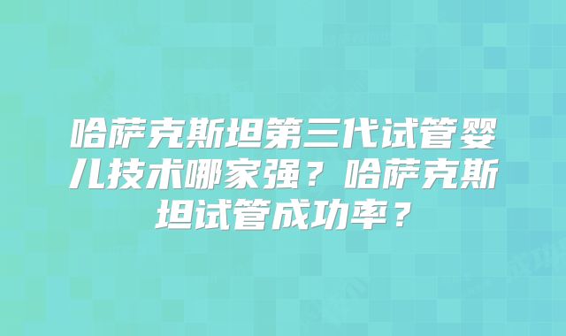 哈萨克斯坦第三代试管婴儿技术哪家强?哈萨克斯坦试管成功率?