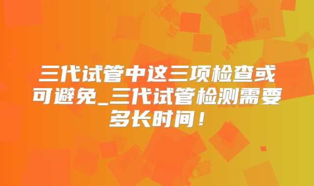 三代试管中这三项检查或可避免_三代试管检测需要多长时间!