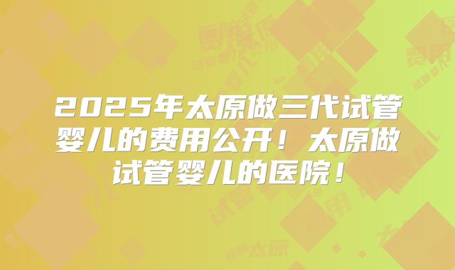 2025年太原做三代试管婴儿的费用公开!太原做试管婴儿的医院!