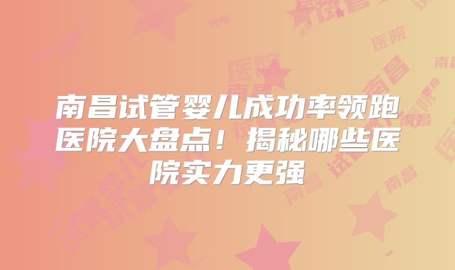 南昌试管婴儿成功率领跑医院大盘点!揭秘哪些医院实力更强