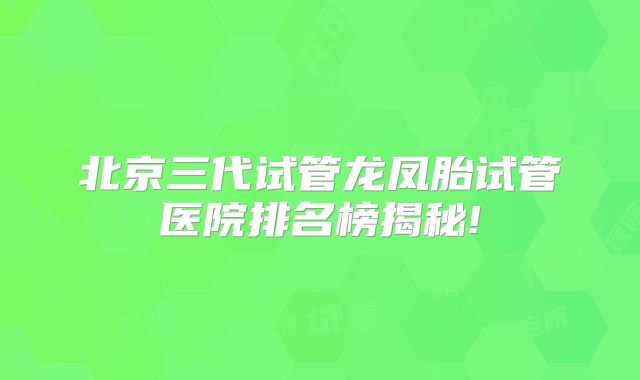 北京三代试管龙凤胎试管医院排名榜揭秘!