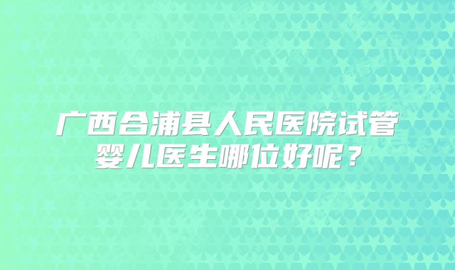 广西合浦县人民医院试管婴儿医生哪位好呢?