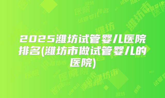 2025潍坊试管婴儿医院排名(潍坊市做试管婴儿的医院)