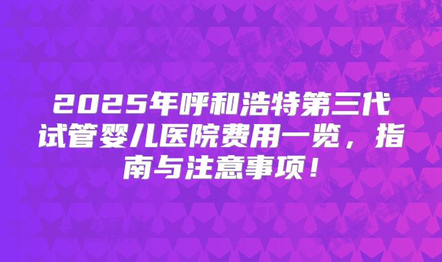 2025年呼和浩特第三代试管婴儿医院费用一览,指南与注意事项!