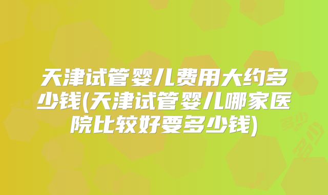天津试管婴儿费用大约多少钱(天津试管婴儿哪家医院比较好要多少钱)