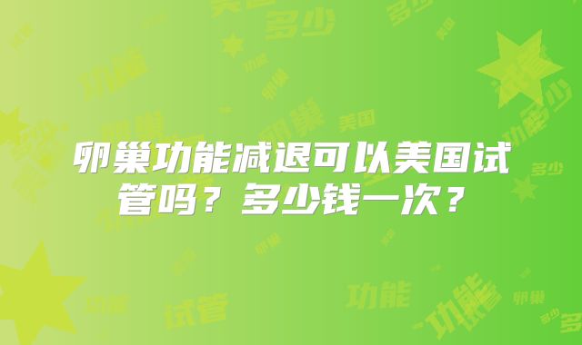 卵巢功能减退可以美国试管吗?多少钱一次?