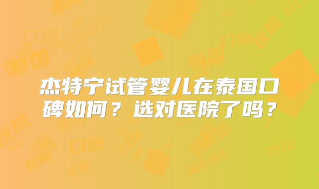 杰特宁试管婴儿在泰国口碑如何?选对医院了吗?