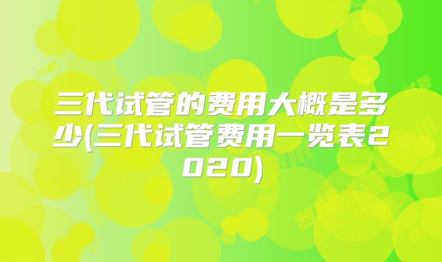 三代试管的费用大概是多少(三代试管费用一览表2020)