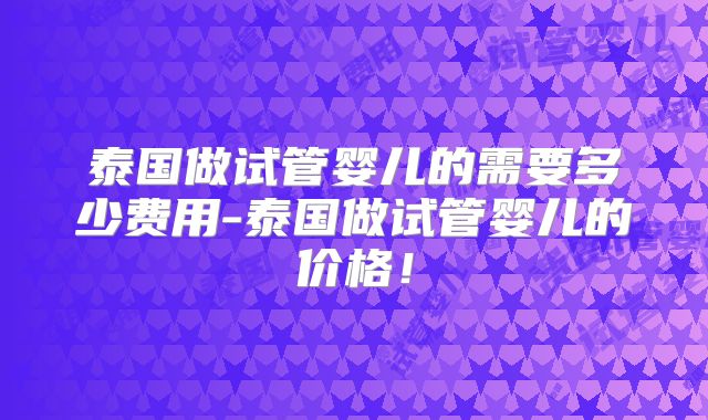 泰国做试管婴儿的需要多少费用-泰国做试管婴儿的价格!