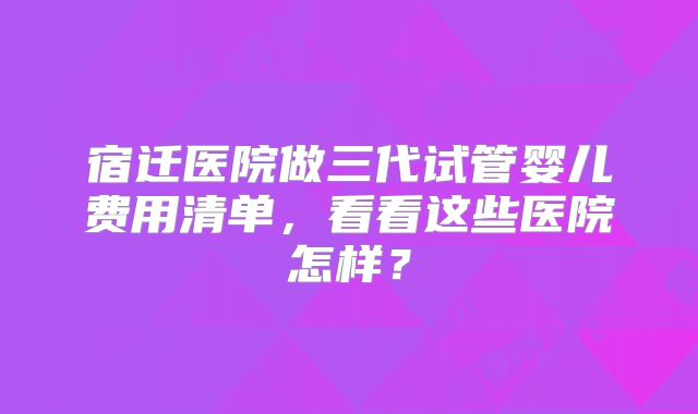 宿迁医院做三代试管婴儿费用清单,看看这些医院怎样?