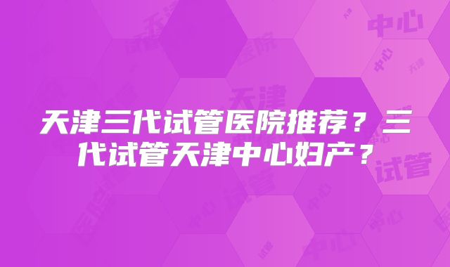 天津三代试管医院推荐?三代试管天津中心妇产?