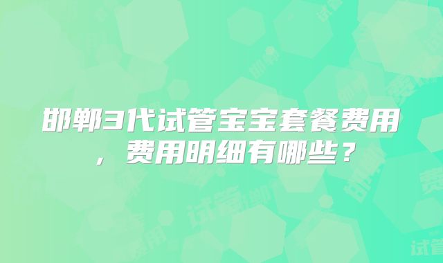 邯郸3代试管宝宝套餐费用,费用明细有哪些?