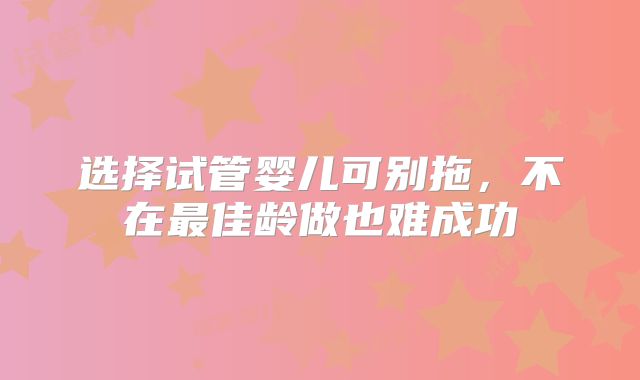 选择试管婴儿可别拖，不在最佳龄做也难成功