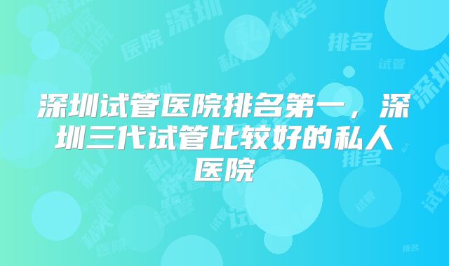 深圳试管医院排名第一,深圳三代试管比较好的私人医院