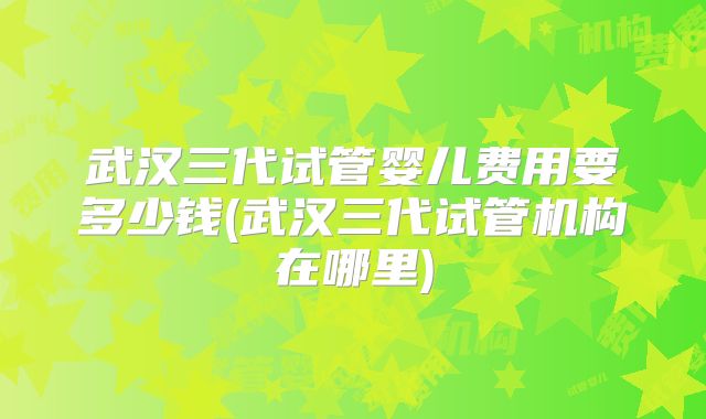 武汉三代试管婴儿费用要多少钱(武汉三代试管机构在哪里)