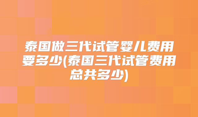 泰国做三代试管婴儿费用要多少(泰国三代试管费用总共多少)