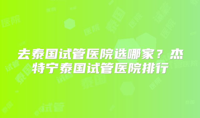 去泰国试管医院选哪家?杰特宁泰国试管医院排行