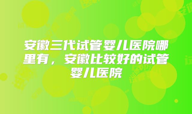 安徽三代试管婴儿医院哪里有,安徽比较好的试管婴儿医院
