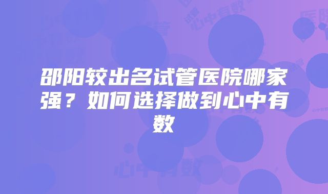 邵阳较出名试管医院哪家强？如何选择做到心中有数